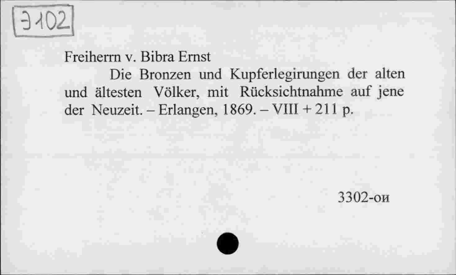 ﻿-2МО2.
Freiherm v. Bibra Emst
Die Bronzen und Kupferlegirungen der alten und ältesten Völker, mit Rücksichtnahme auf jene der Neuzeit. - Erlangen, 1869. - VIII + 211 p.
3302-ои